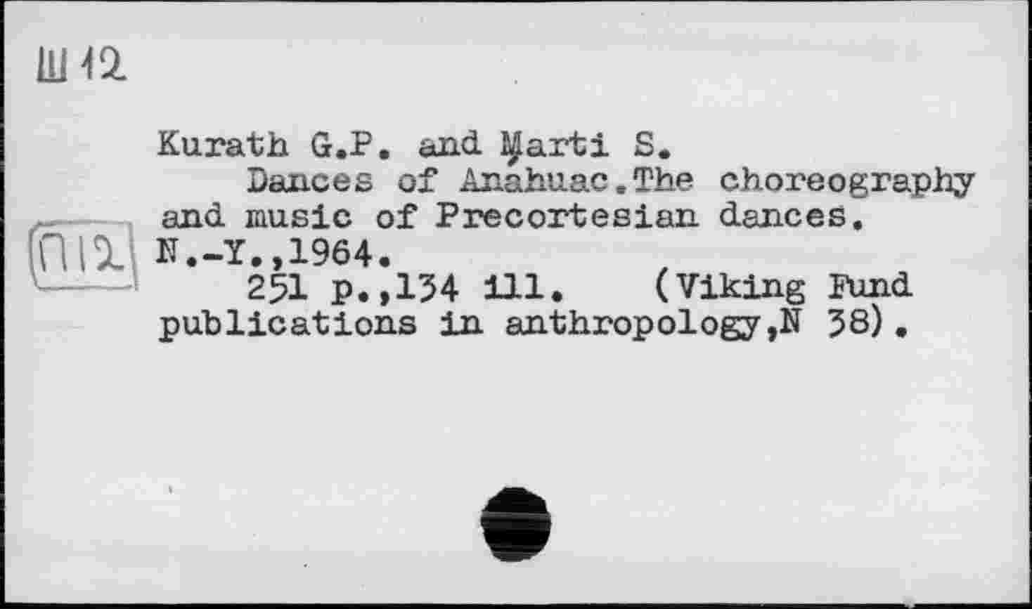 ﻿шіа
(ПЇ1
Kurath G.P. and ^arti S.
nances of Anahuac.The choreography and music of Precortesian dances.
N.-Y.,1964.
251 p.,154 ill. (Viking Fund publications in anthropology ,N 58).